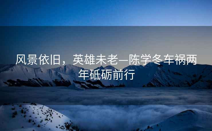 風(fēng)景依舊，英雄未老—陳學(xué)冬車禍兩年砥礪前行
