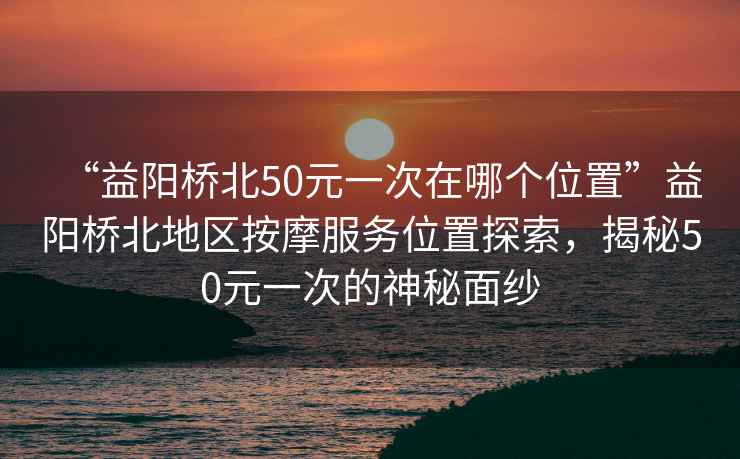 “益陽(yáng)橋北50元一次在哪個(gè)位置”益陽(yáng)橋北地區(qū)按摩服務(wù)位置探索，揭秘50元一次的神秘面紗