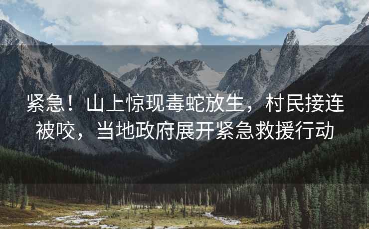 緊急！山上驚現(xiàn)毒蛇放生，村民接連被咬，當(dāng)?shù)卣归_緊急救援行動(dòng)