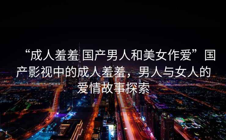 “成人羞羞 國產(chǎn)男人和美女作愛”國產(chǎn)影視中的成人羞羞，男人與女人的愛情故事探索
