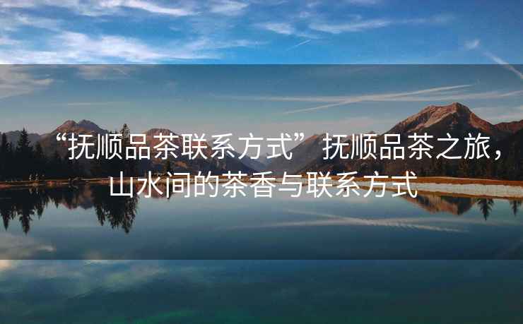 “撫順品茶聯(lián)系方式”撫順品茶之旅，山水間的茶香與聯(lián)系方式