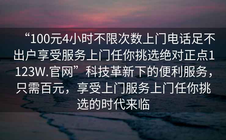 “100元4小時不限次數(shù)上門電話足不出戶享受服務(wù)上門任你挑選絕對正點1123W.官網(wǎng)”科技革新下的便利服務(wù)，只需百元，享受上門服務(wù)上門任你挑選的時代來臨
