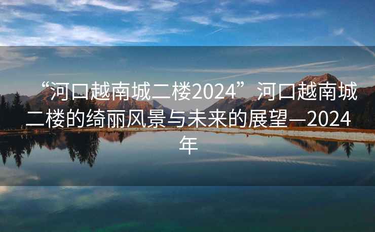 “河口越南城二樓2024”河口越南城二樓的綺麗風(fēng)景與未來(lái)的展望—2024年