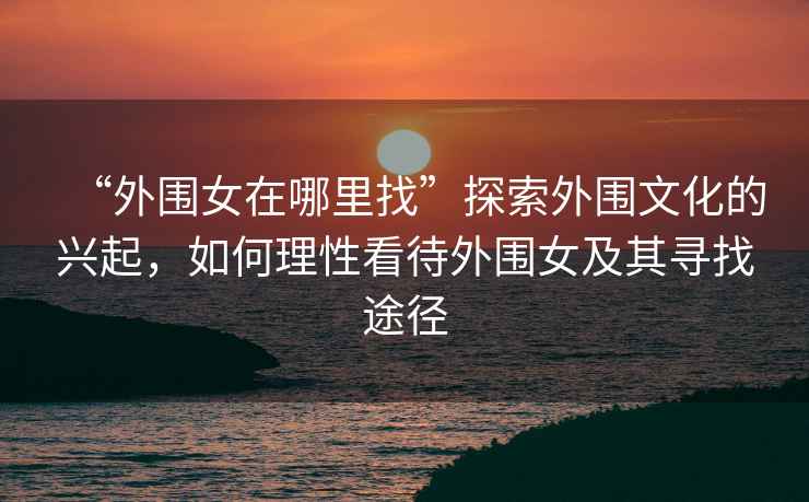 “外圍女在哪里找”探索外圍文化的興起，如何理性看待外圍女及其尋找途徑