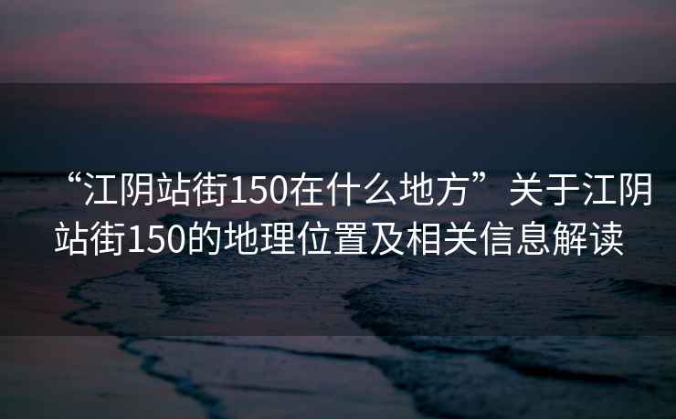 “江陰站街150在什么地方”關(guān)于江陰站街150的地理位置及相關(guān)信息解讀