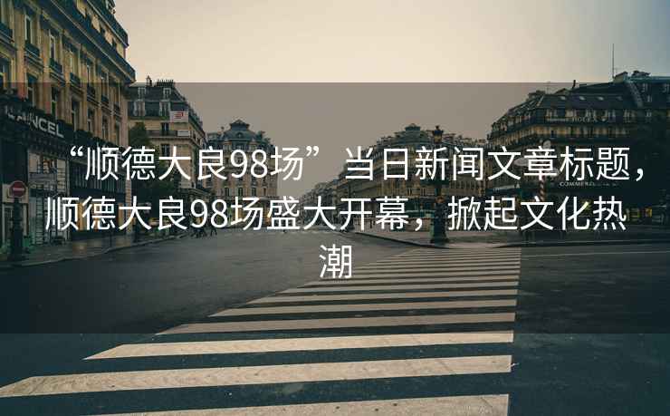 “順德大良98場”當(dāng)日新聞文章標(biāo)題，順德大良98場盛大開幕，掀起文化熱潮