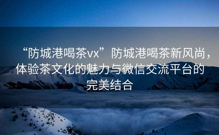 “防城港喝茶vx”防城港喝茶新風(fēng)尚，體驗茶文化的魅力與微信交流平臺的完美結(jié)合