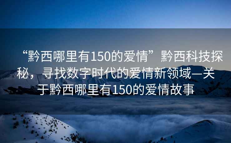 “黔西哪里有150的愛情”黔西科技探秘，尋找數(shù)字時代的愛情新領域—關于黔西哪里有150的愛情故事