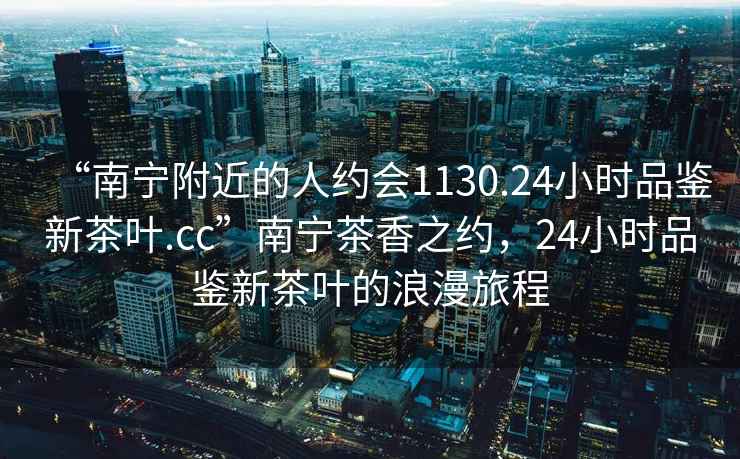 “南寧附近的人約會1130.24小時品鑒新茶葉.cc”南寧茶香之約，24小時品鑒新茶葉的浪漫旅程