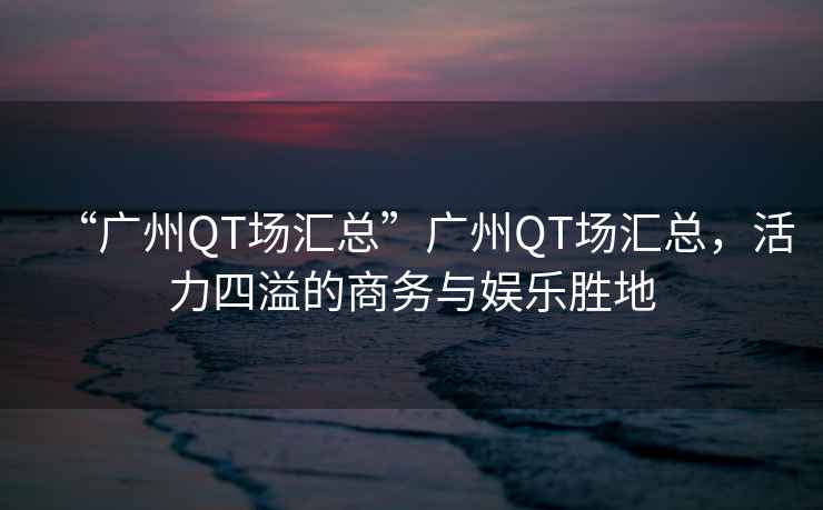 “廣州QT場匯總”廣州QT場匯總，活力四溢的商務(wù)與娛樂勝地