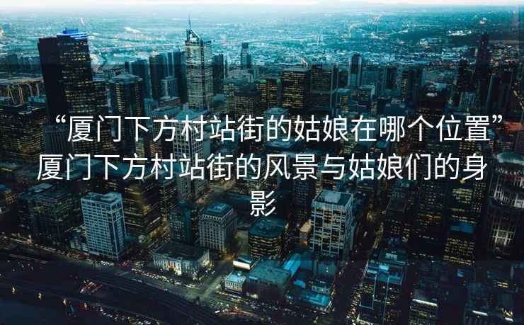 “廈門下方村站街的姑娘在哪個(gè)位置”廈門下方村站街的風(fēng)景與姑娘們的身影