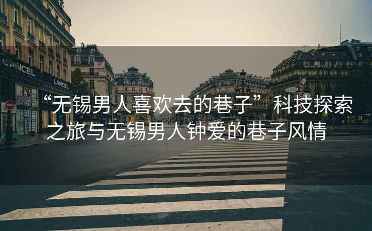 “無(wú)錫男人喜歡去的巷子”科技探索之旅與無(wú)錫男人鐘愛(ài)的巷子風(fēng)情