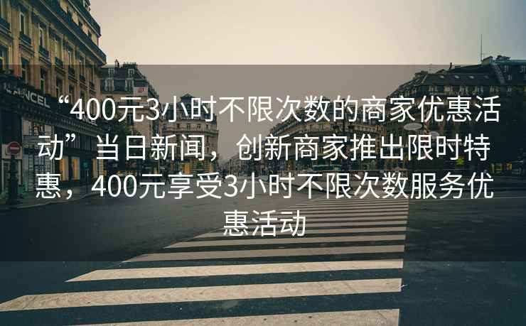 “400元3小時不限次數(shù)的商家優(yōu)惠活動”當(dāng)日新聞，創(chuàng)新商家推出限時特惠，400元享受3小時不限次數(shù)服務(wù)優(yōu)惠活動
