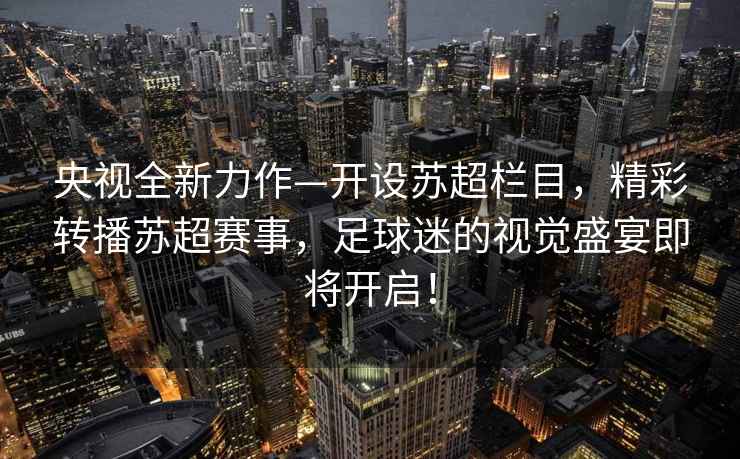 央視全新力作—開設(shè)蘇超欄目，精彩轉(zhuǎn)播蘇超賽事，足球迷的視覺盛宴即將開啟！