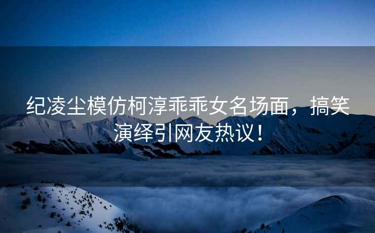 紀(jì)凌塵模仿柯淳乖乖女名場(chǎng)面，搞笑演繹引網(wǎng)友熱議！