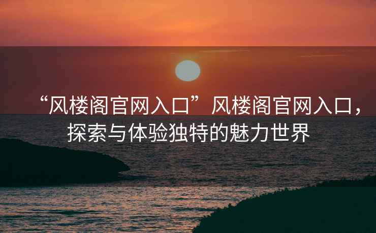 “風(fēng)樓閣官網(wǎng)入口”風(fēng)樓閣官網(wǎng)入口，探索與體驗(yàn)獨(dú)特的魅力世界