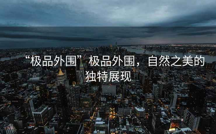 “極品外圍”極品外圍，自然之美的獨(dú)特展現(xiàn)