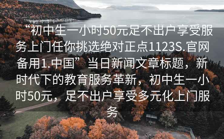 “初中生一小時(shí)50元足不出戶(hù)享受服務(wù)上門(mén)任你挑選絕對(duì)正點(diǎn)1123S.官網(wǎng)備用1.中國(guó)”當(dāng)日新聞文章標(biāo)題，新時(shí)代下的教育服務(wù)革新，初中生一小時(shí)50元，足不出戶(hù)享受多元化上門(mén)服務(wù)