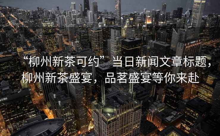 “柳州新茶可約”當(dāng)日新聞文章標(biāo)題，柳州新茶盛宴，品茗盛宴等你來赴