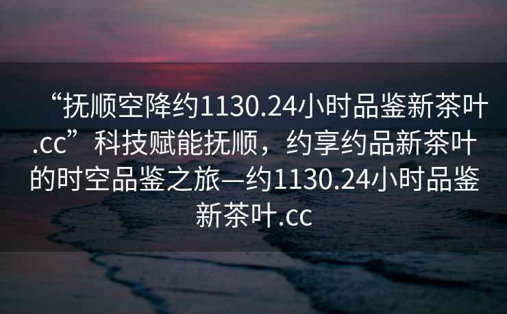 “撫順空降約1130.24小時(shí)品鑒新茶葉.cc”科技賦能撫順，約享約品新茶葉的時(shí)空品鑒之旅—約1130.24小時(shí)品鑒新茶葉.cc