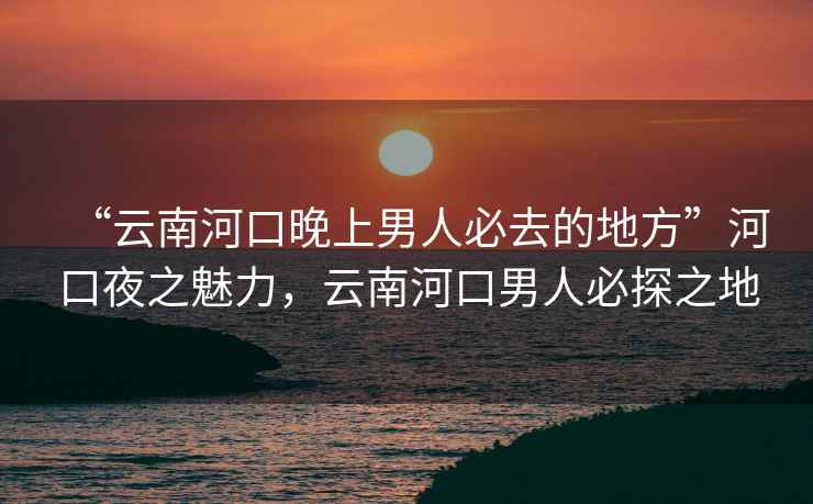 “云南河口晚上男人必去的地方”河口夜之魅力，云南河口男人必探之地