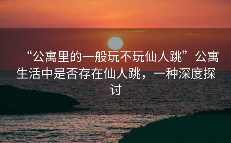 “公寓里的一般玩不玩仙人跳”公寓生活中是否存在仙人跳，一種深度探討