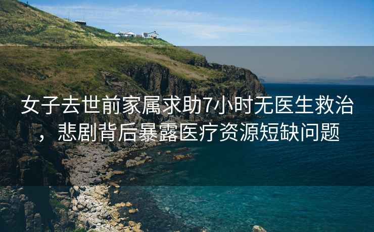 女子去世前家屬求助7小時(shí)無醫(yī)生救治，悲劇背后暴露醫(yī)療資源短缺問題