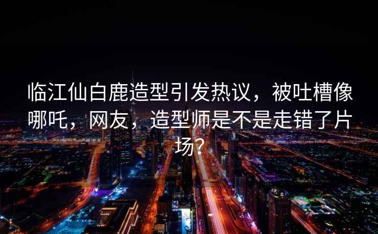 臨江仙白鹿造型引發(fā)熱議，被吐槽像哪吒，網(wǎng)友，造型師是不是走錯了片場？