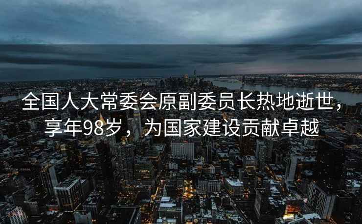 全國人大常委會原副委員長熱地逝世，享年98歲，為國家建設(shè)貢獻(xiàn)卓越