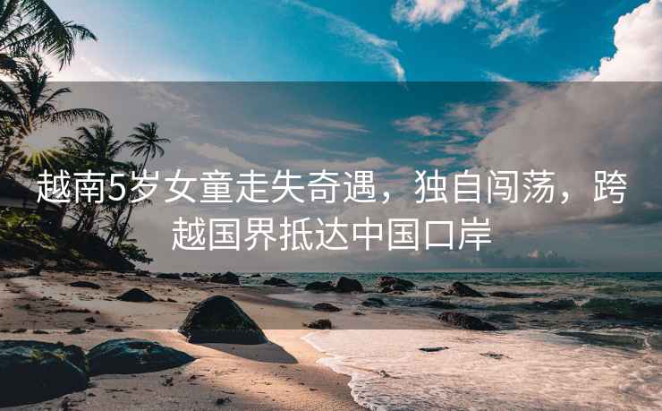 越南5歲女童走失奇遇，獨自闖蕩，跨越國界抵達中國口岸