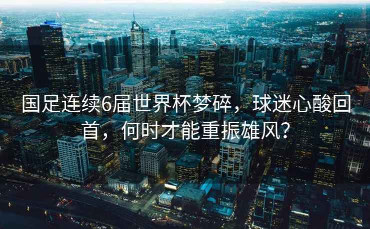 國足連續(xù)6屆世界杯夢碎，球迷心酸回首，何時才能重振雄風？