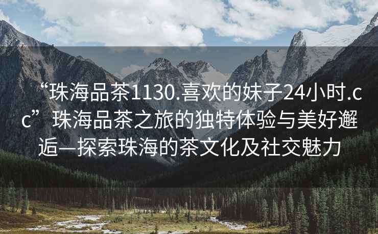 “珠海品茶1130.喜歡的妹子24小時.cc”珠海品茶之旅的獨特體驗與美好邂逅—探索珠海的茶文化及社交魅力