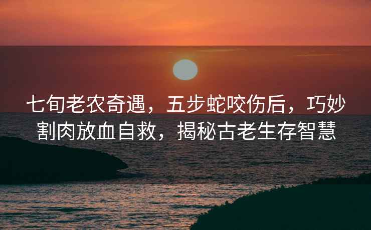 七旬老農(nóng)奇遇，五步蛇咬傷后，巧妙割肉放血自救，揭秘古老生存智慧