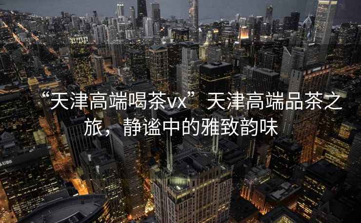 “天津高端喝茶vx”天津高端品茶之旅，靜謐中的雅致韻味