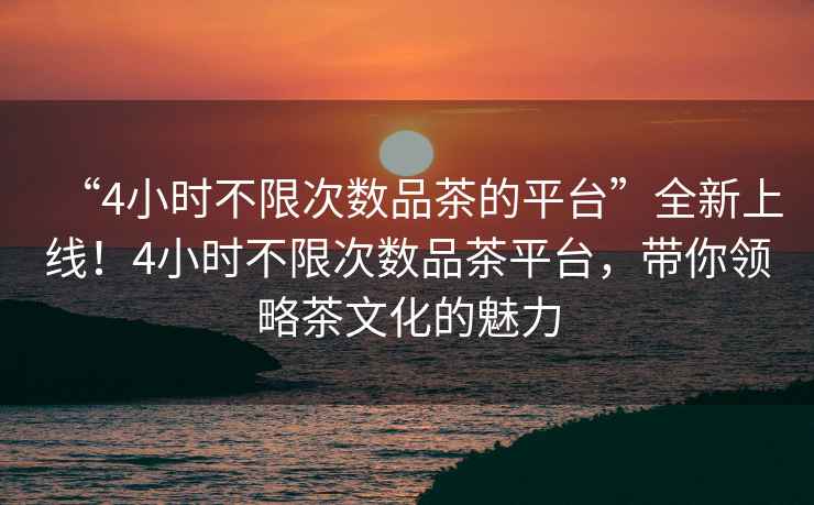 “4小時不限次數品茶的平臺”全新上線！4小時不限次數品茶平臺，帶你領略茶文化的魅力