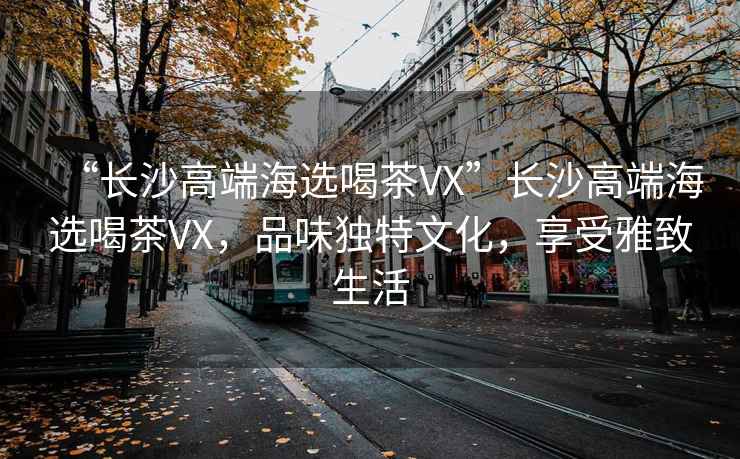 “長(zhǎng)沙高端海選喝茶VX”長(zhǎng)沙高端海選喝茶VX，品味獨(dú)特文化，享受雅致生活