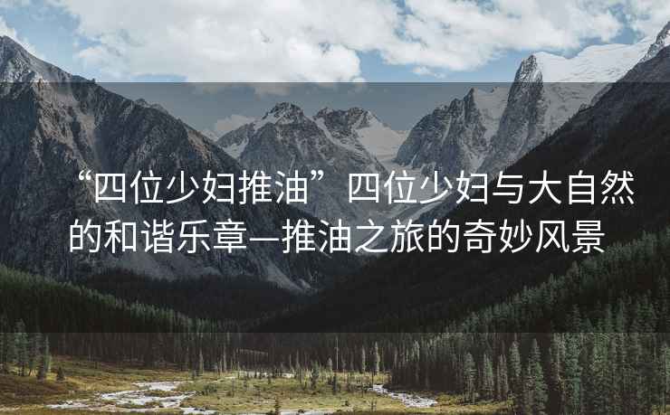 “四位少婦推油”四位少婦與大自然的和諧樂章—推油之旅的奇妙風景