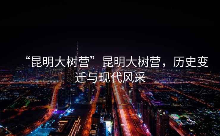 “昆明大樹營”昆明大樹營，歷史變遷與現(xiàn)代風(fēng)采