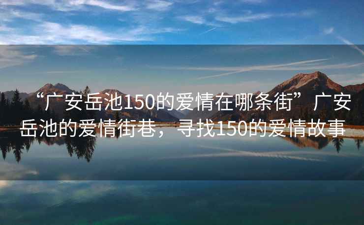 “廣安岳池150的愛情在哪條街”廣安岳池的愛情街巷，尋找150的愛情故事