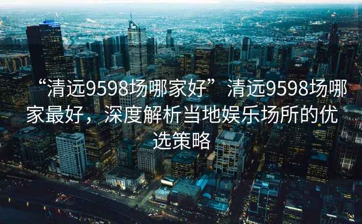 “清遠(yuǎn)9598場哪家好”清遠(yuǎn)9598場哪家最好，深度解析當(dāng)?shù)貖蕵穲鏊膬?yōu)選策略