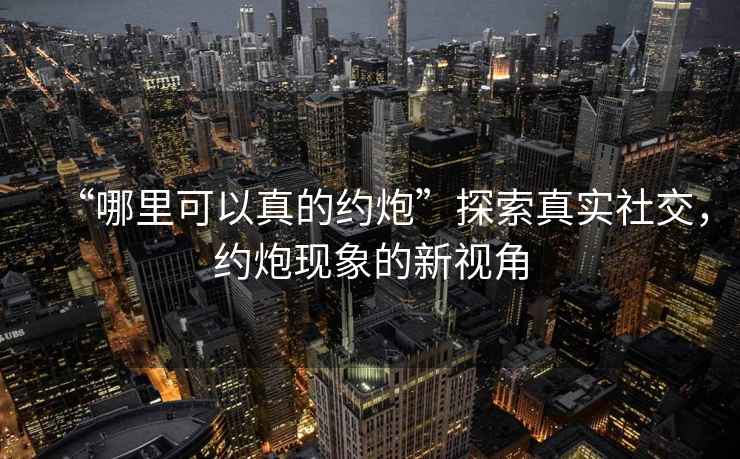 “哪里可以真的約炮”探索真實社交，約炮現(xiàn)象的新視角