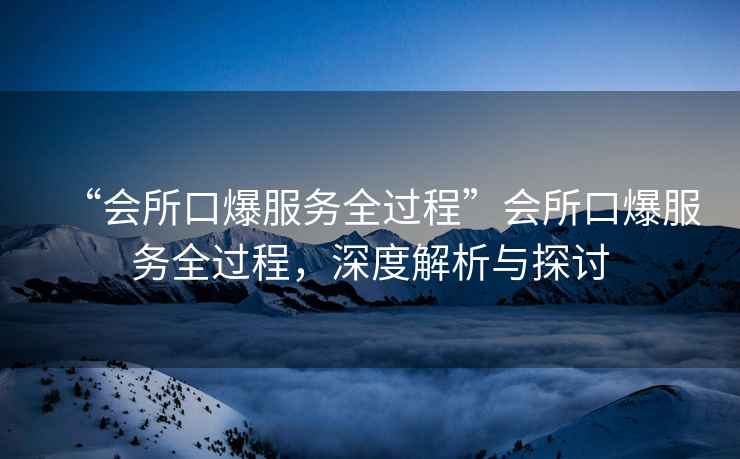 “會(huì)所口爆服務(wù)全過程”會(huì)所口爆服務(wù)全過程，深度解析與探討