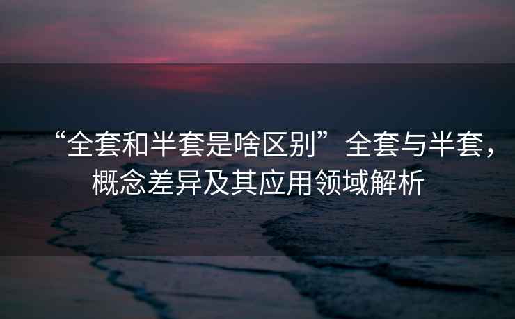 “全套和半套是啥區(qū)別”全套與半套，概念差異及其應(yīng)用領(lǐng)域解析