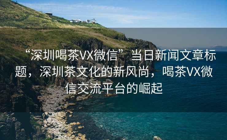 “深圳喝茶VX微信”當(dāng)日新聞文章標(biāo)題，深圳茶文化的新風(fēng)尚，喝茶VX微信交流平臺(tái)的崛起