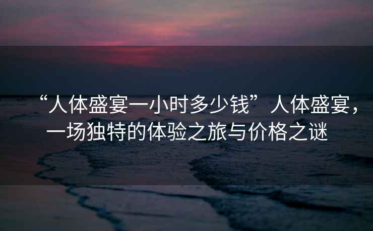 “人體盛宴一小時(shí)多少錢”人體盛宴，一場(chǎng)獨(dú)特的體驗(yàn)之旅與價(jià)格之謎