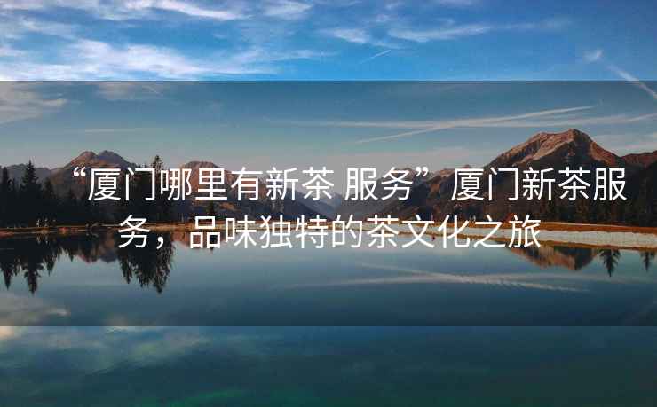 “廈門(mén)哪里有新茶 服務(wù)”廈門(mén)新茶服務(wù)，品味獨(dú)特的茶文化之旅