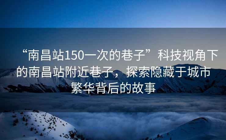 “南昌站150一次的巷子”科技視角下的南昌站附近巷子，探索隱藏于城市繁華背后的故事