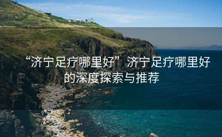 “濟寧足療哪里好”濟寧足療哪里好的深度探索與推薦
