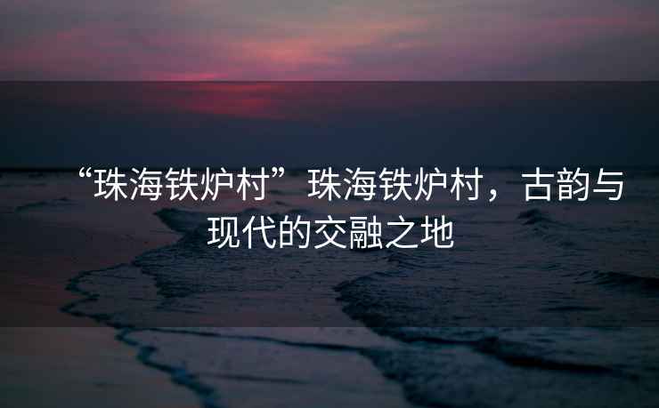 “珠海鐵爐村”珠海鐵爐村，古韻與現(xiàn)代的交融之地