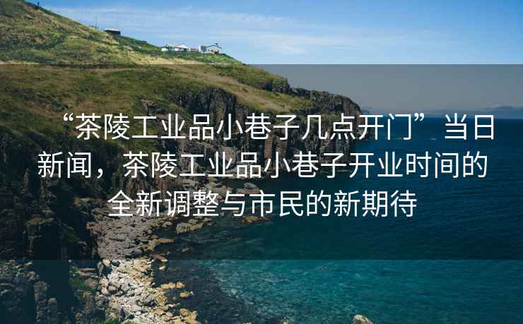 “茶陵工業(yè)品小巷子幾點(diǎn)開(kāi)門”當(dāng)日新聞，茶陵工業(yè)品小巷子開(kāi)業(yè)時(shí)間的全新調(diào)整與市民的新期待